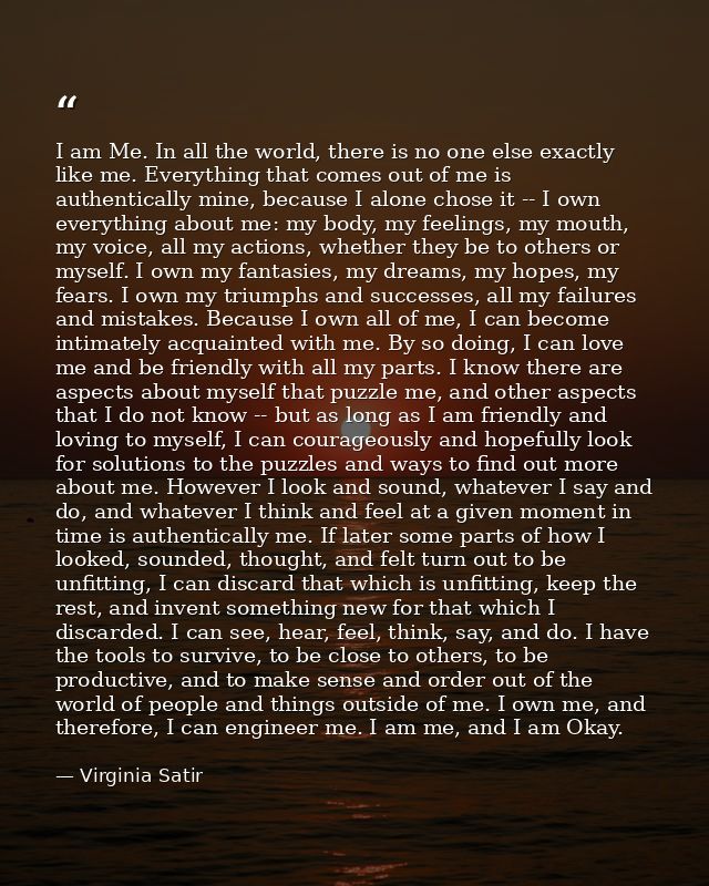 I am Me. In all the world, there is no one else exactly like me. Everything that comes out of me is authentically mine,  — Virginia Satir