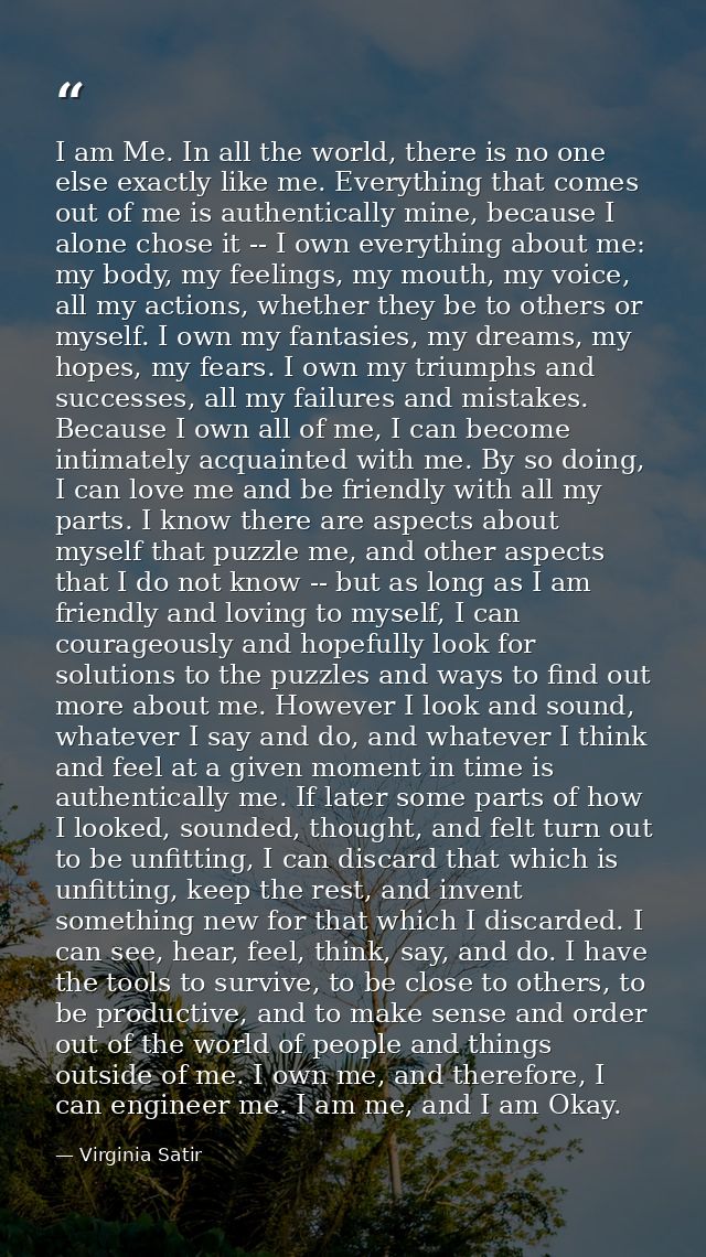 I am Me. In all the world, there is no one else exactly like me. Everything that comes out of me is authentically mine,  — Virginia Satir