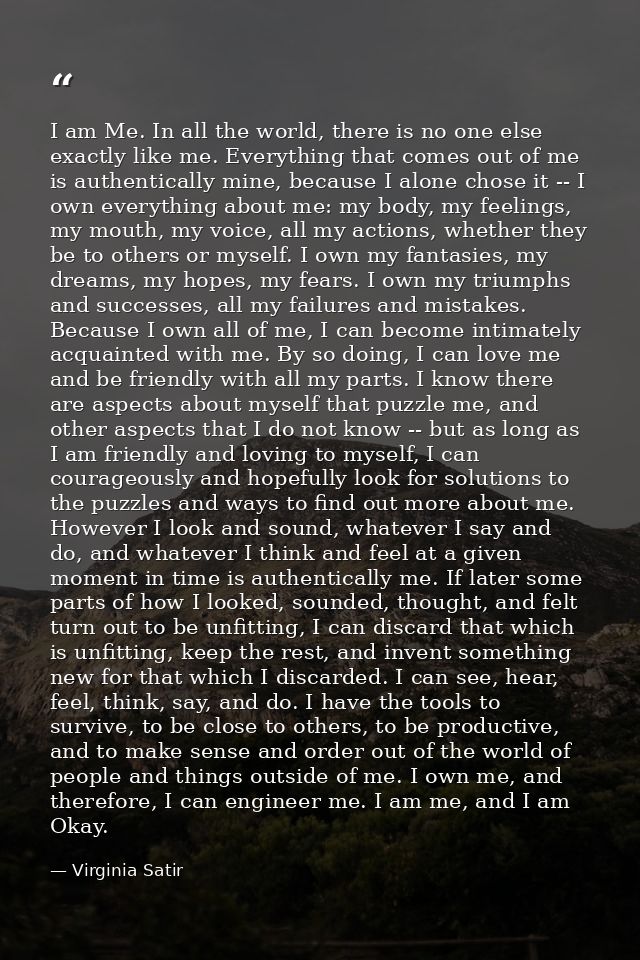 I am Me. In all the world, there is no one else exactly like me. Everything that comes out of me is authentically mine,  — Virginia Satir