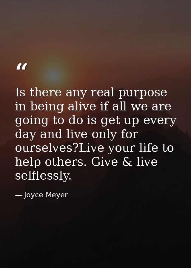 Is there any real purpose in being alive if all we are going to do is get up every day and live only for ourselves?Live  — Joyce Meyer