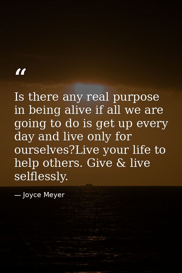 Is there any real purpose in being alive if all we are going to do is get up every day and live only for ourselves?Live  — Joyce Meyer