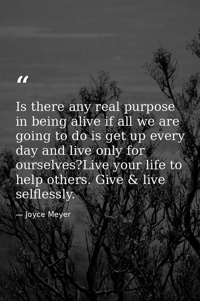 Is there any real purpose in being alive if all we are going to do is get up every day and live only for ourselves?Live  — Joyce Meyer