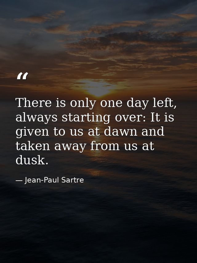There is only one day left, always starting over: It is given to us at dawn and taken away from us at dusk. — Jean-Paul Sartre
