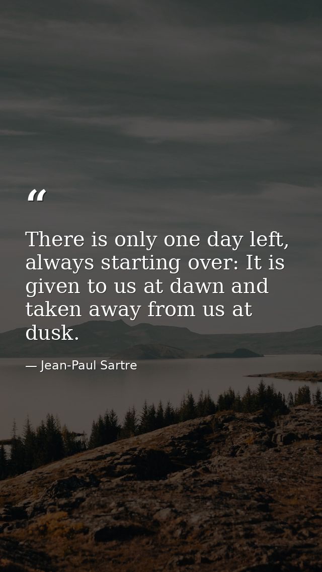 There is only one day left, always starting over: It is given to us at dawn and taken away from us at dusk. — Jean-Paul Sartre