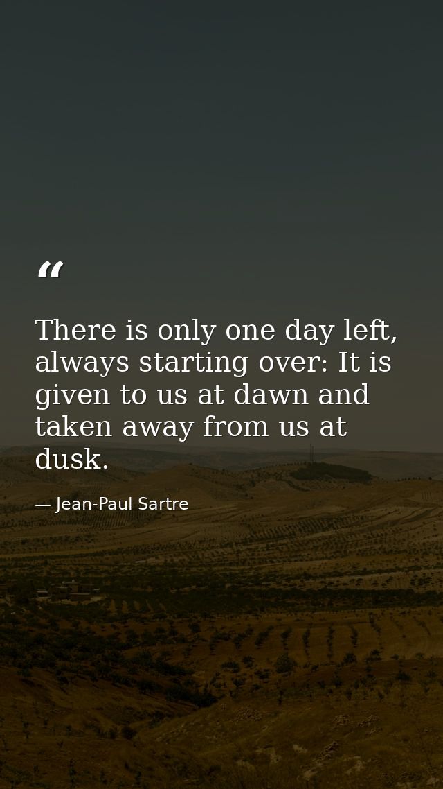 There is only one day left, always starting over: It is given to us at dawn and taken away from us at dusk. — Jean-Paul Sartre