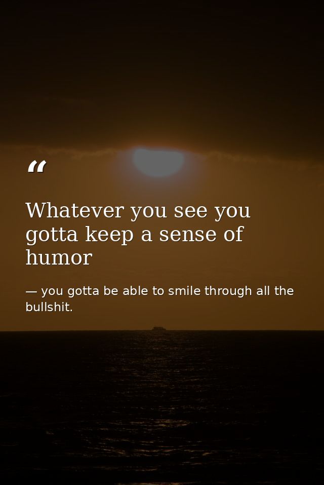 Whatever you see you gotta keep a sense of humor — you gotta be able to smile through all the bullshit.