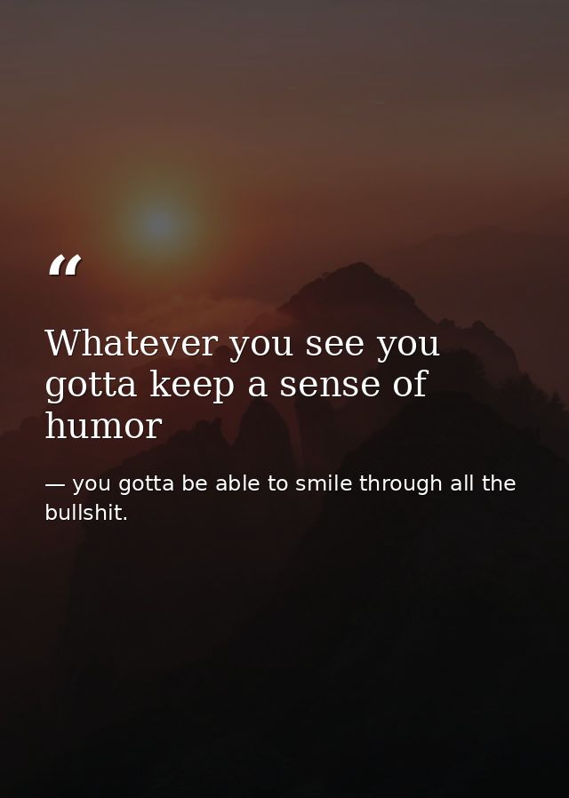 Whatever you see you gotta keep a sense of humor — you gotta be able to smile through all the bullshit.