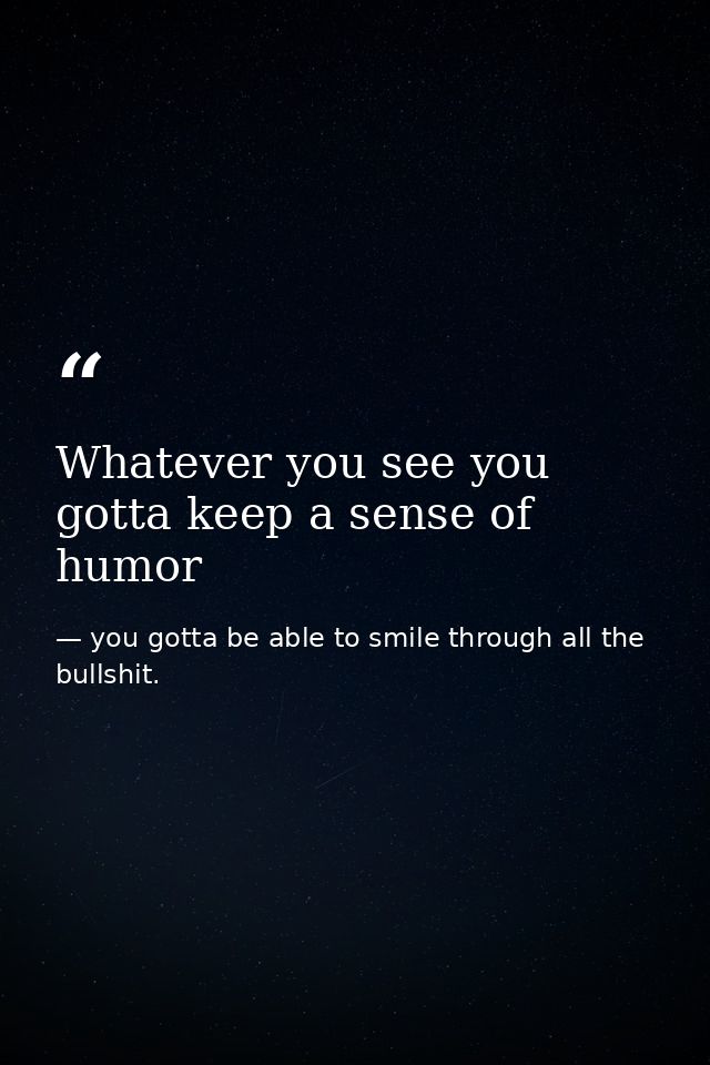 Whatever you see you gotta keep a sense of humor — you gotta be able to smile through all the bullshit.