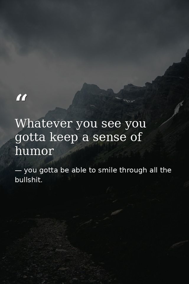 Whatever you see you gotta keep a sense of humor — you gotta be able to smile through all the bullshit.