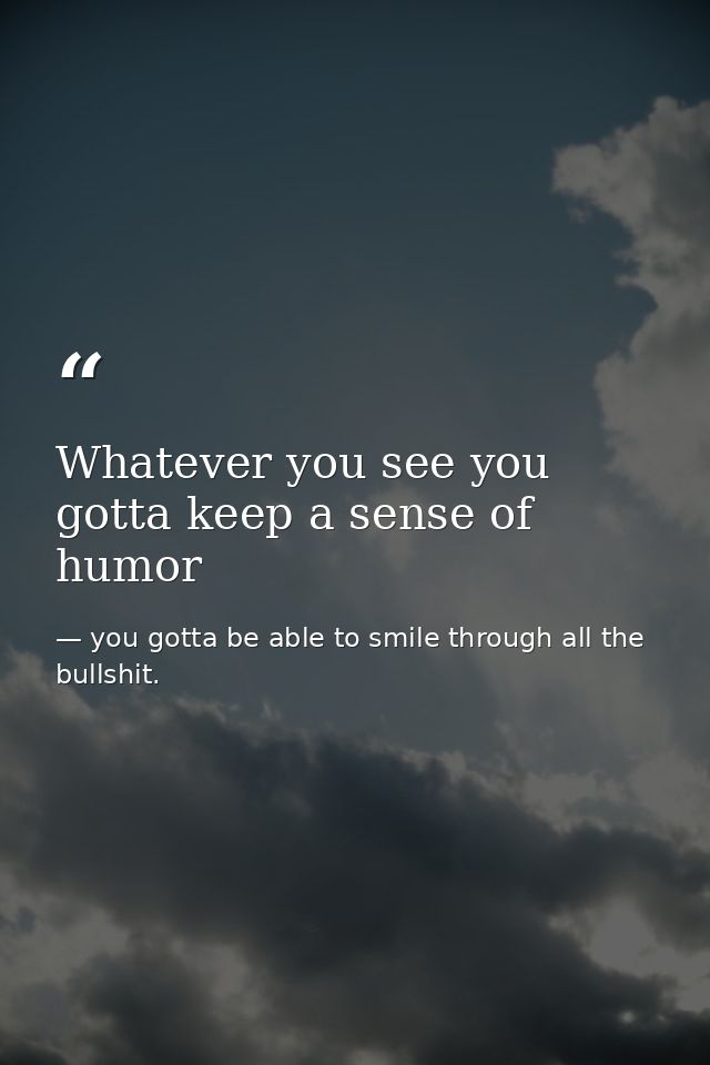 Whatever you see you gotta keep a sense of humor — you gotta be able to smile through all the bullshit.