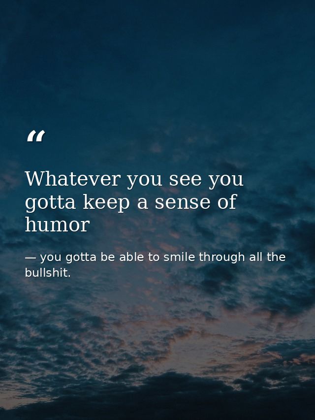 Whatever you see you gotta keep a sense of humor — you gotta be able to smile through all the bullshit.