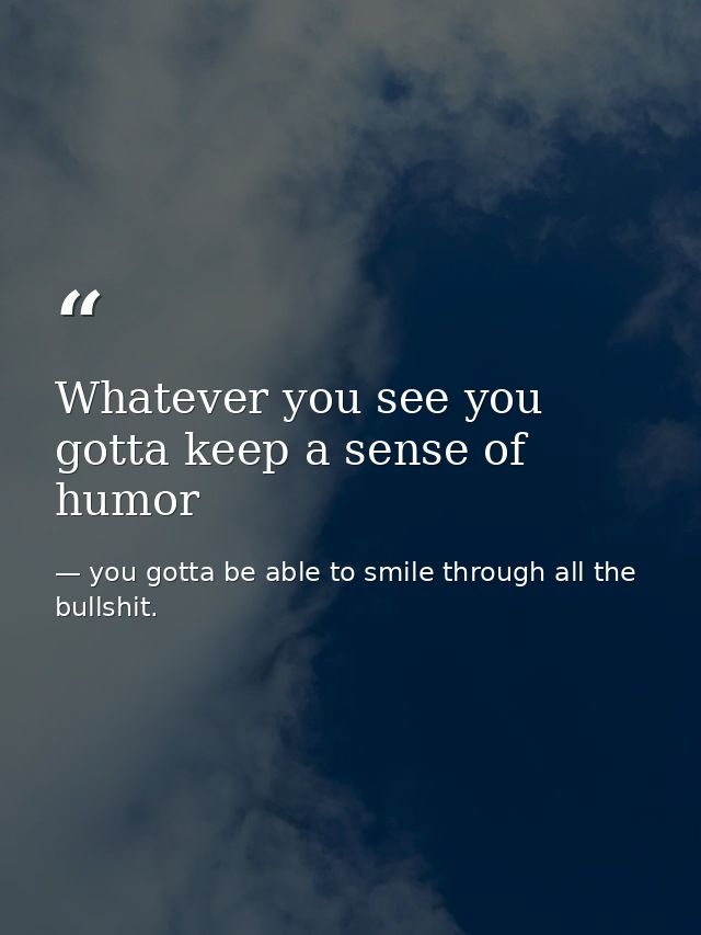 Whatever you see you gotta keep a sense of humor — you gotta be able to smile through all the bullshit.