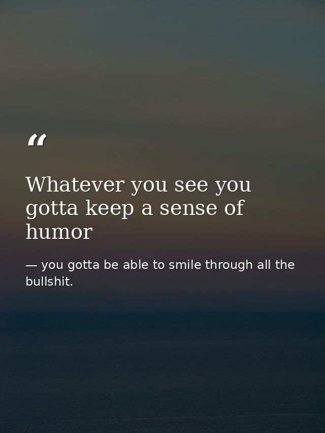 Whatever you see you gotta keep a sense of humor — you gotta be able to smile through all the bullshit.