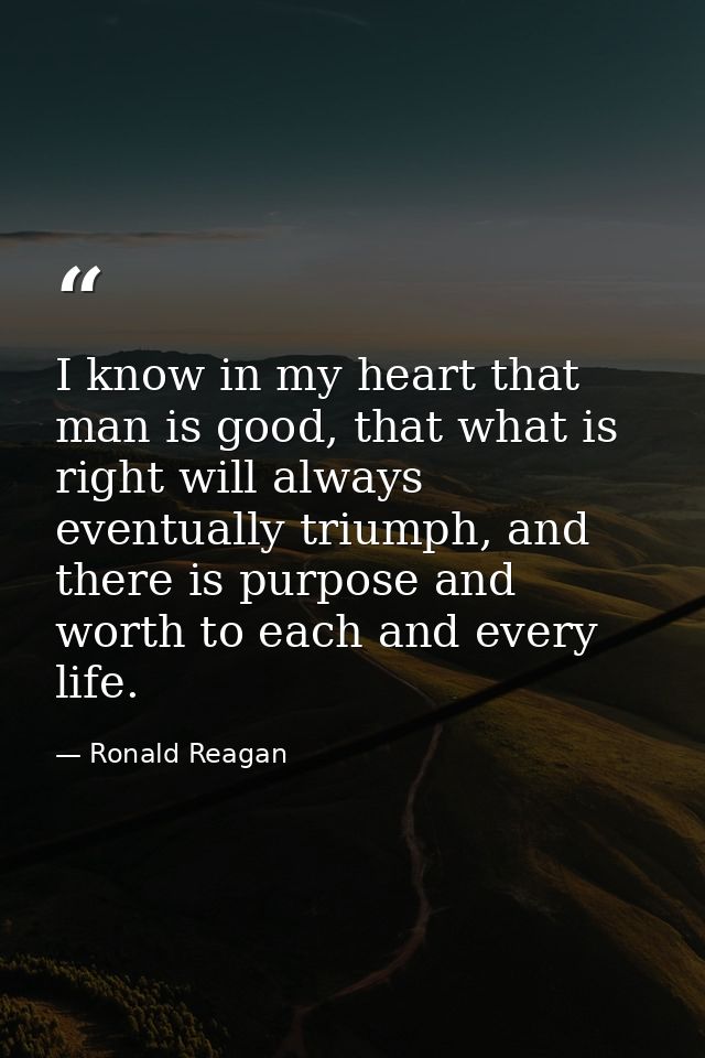I know in my heart that man is good, that what is right will always eventually triumph, and there is purpose and worth t — Ronald Reagan