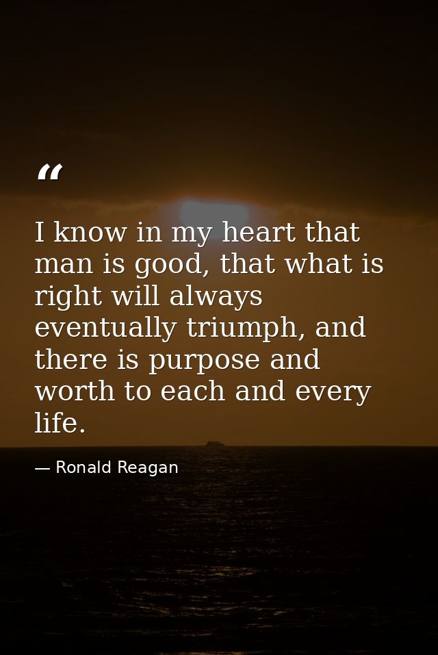 I know in my heart that man is good, that what is right will always eventually triumph, and there is purpose and worth t — Ronald Reagan