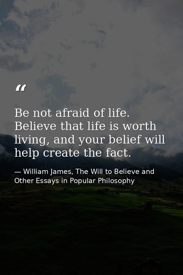 Be not afraid of life. Believe that life is worth living, and your belief will help create the fact. — William James, The Will to Believe and Other Essays in Popular Philosophy