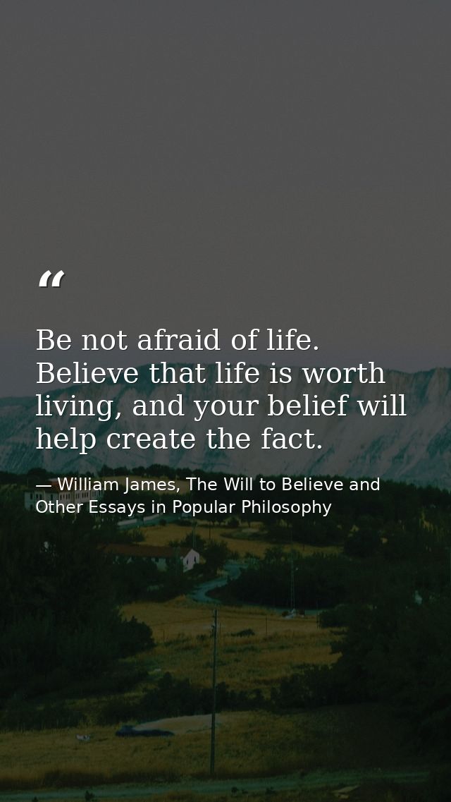 Be not afraid of life. Believe that life is worth living, and your belief will help create the fact. — William James, The Will to Believe and Other Essays in Popular Philosophy