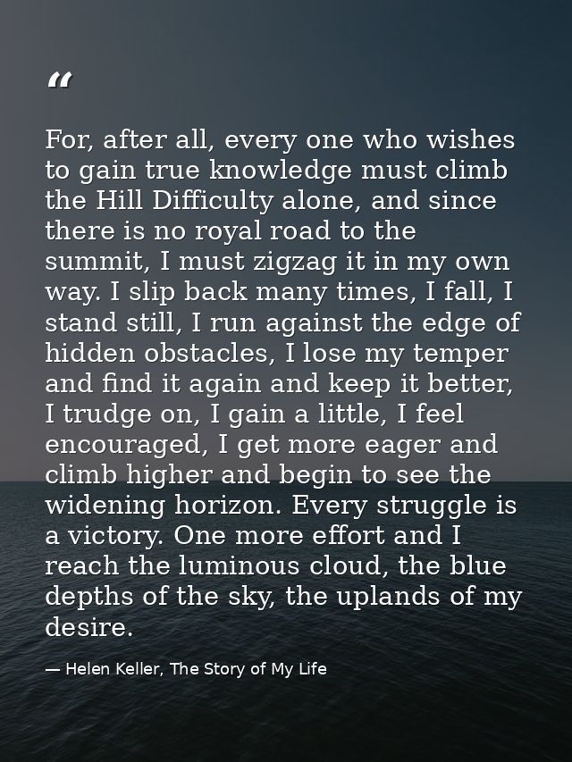 For, after all, every one who wishes to gain true knowledge must climb the Hill Difficulty alone, and since there is no  — Helen Keller, The Story of My Life
