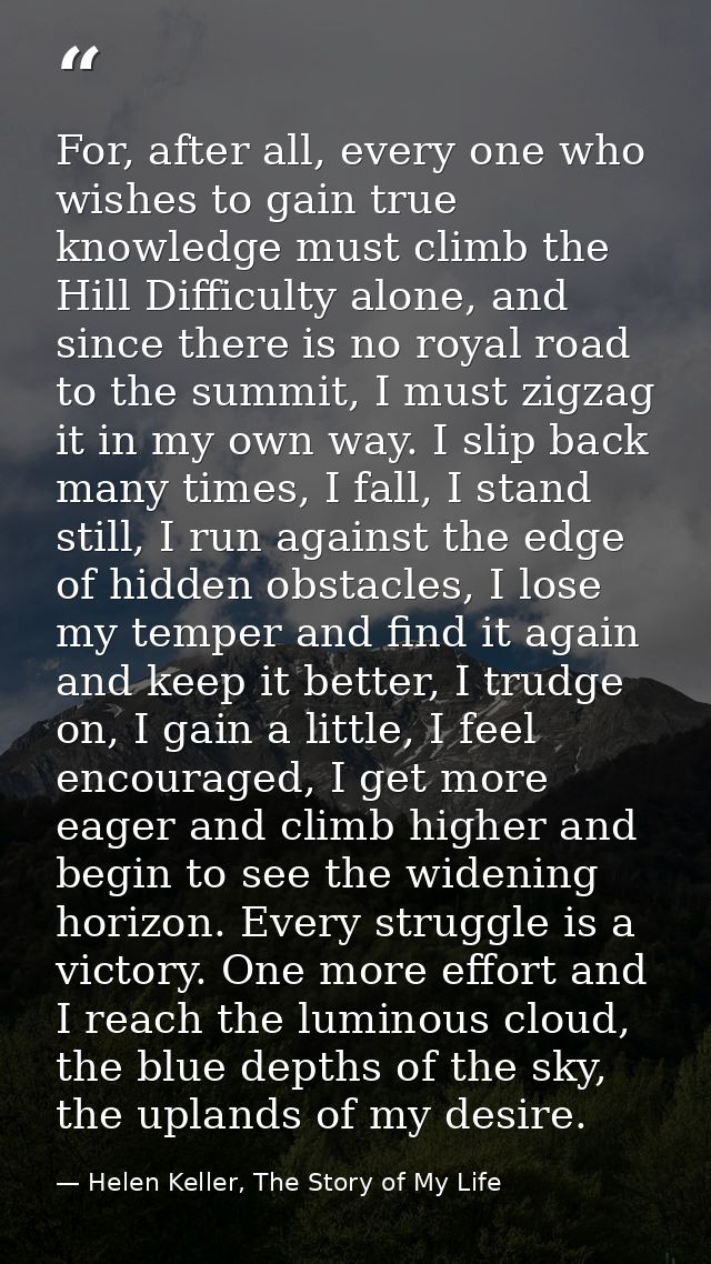 For, after all, every one who wishes to gain true knowledge must climb the Hill Difficulty alone, and since there is no  — Helen Keller, The Story of My Life