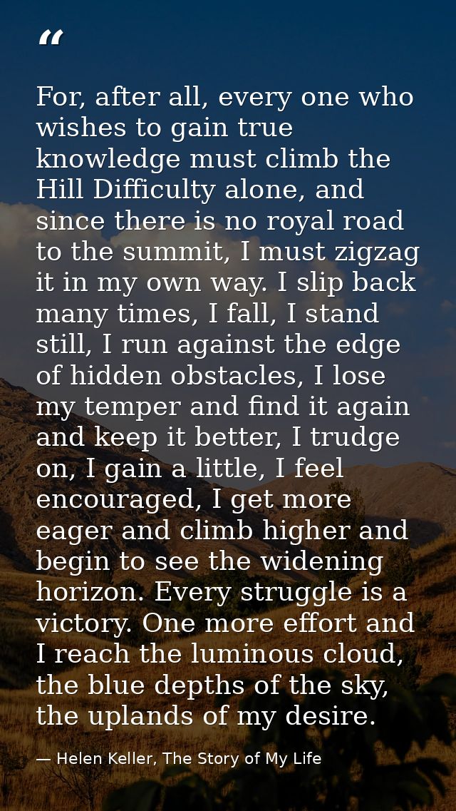 For, after all, every one who wishes to gain true knowledge must climb the Hill Difficulty alone, and since there is no  — Helen Keller, The Story of My Life
