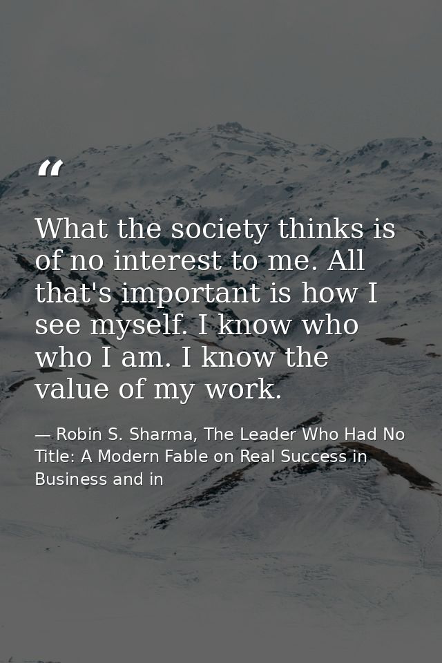 What the society thinks is of no interest to me. All that's important is how I see myself. I know who who I am. I know t — Robin S. Sharma, The Leader Who Had No Title: A Modern Fable on Real Success in Business and in