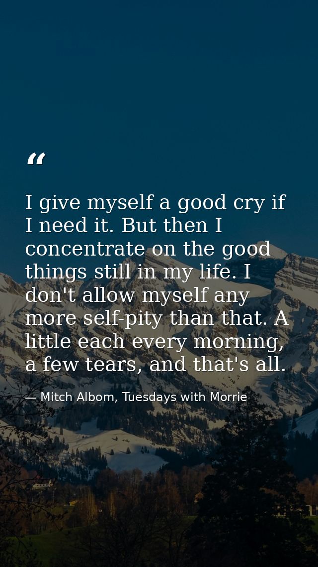 I give myself a good cry if I need it. But then I concentrate on the good things still in my life. I don't allow myself  — Mitch Albom, Tuesdays with Morrie