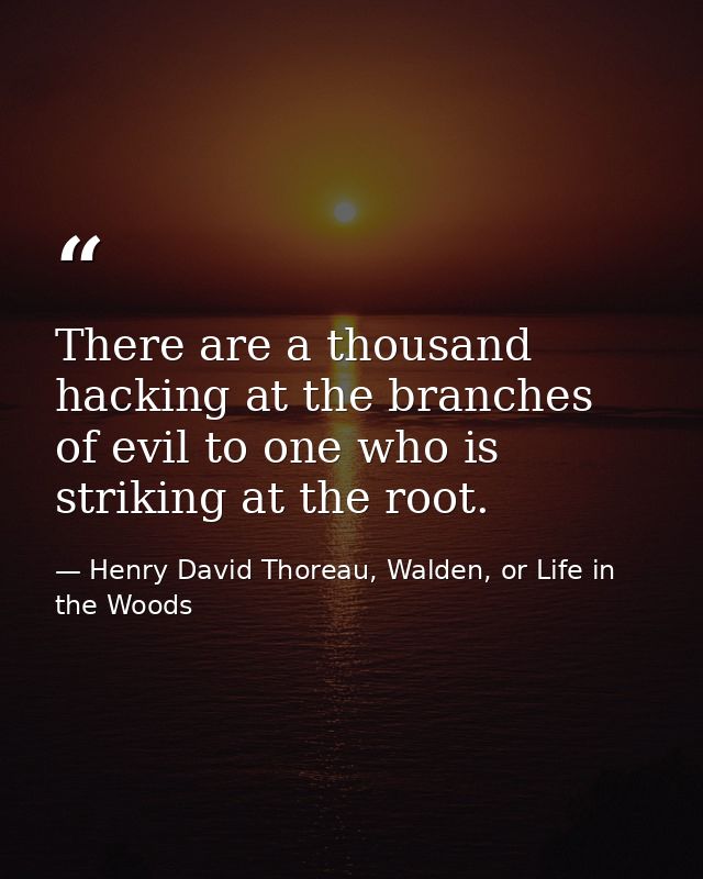 There are a thousand hacking at the branches of evil to one who is striking at the root. — Henry David Thoreau, Walden, or Life in the Woods
