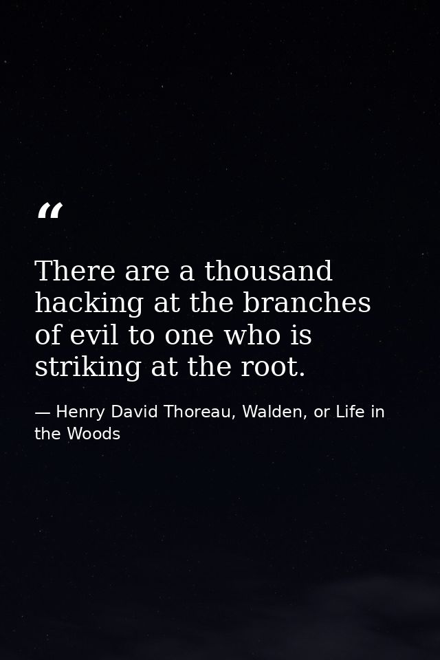 There are a thousand hacking at the branches of evil to one who is striking at the root. — Henry David Thoreau, Walden, or Life in the Woods