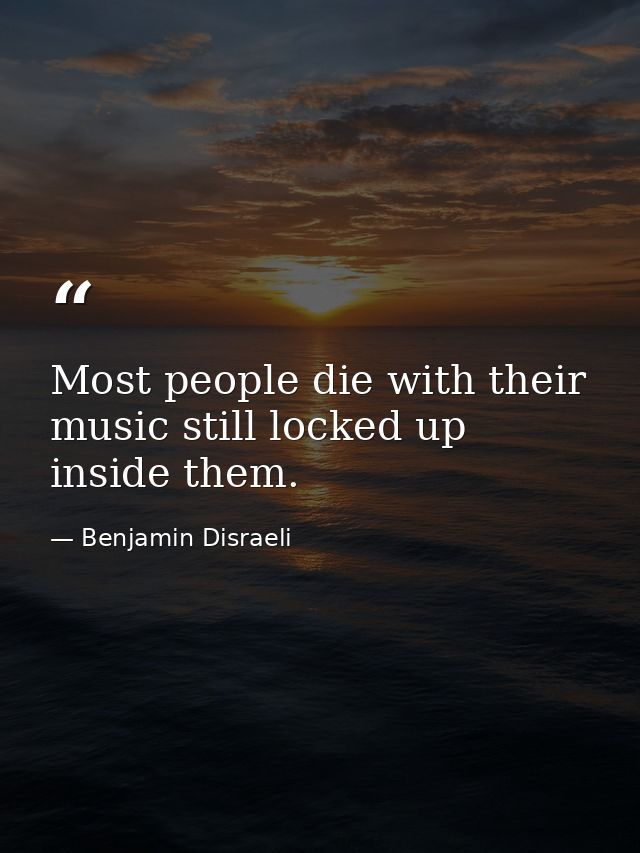 Most people die with their music still locked up inside them. — Benjamin Disraeli