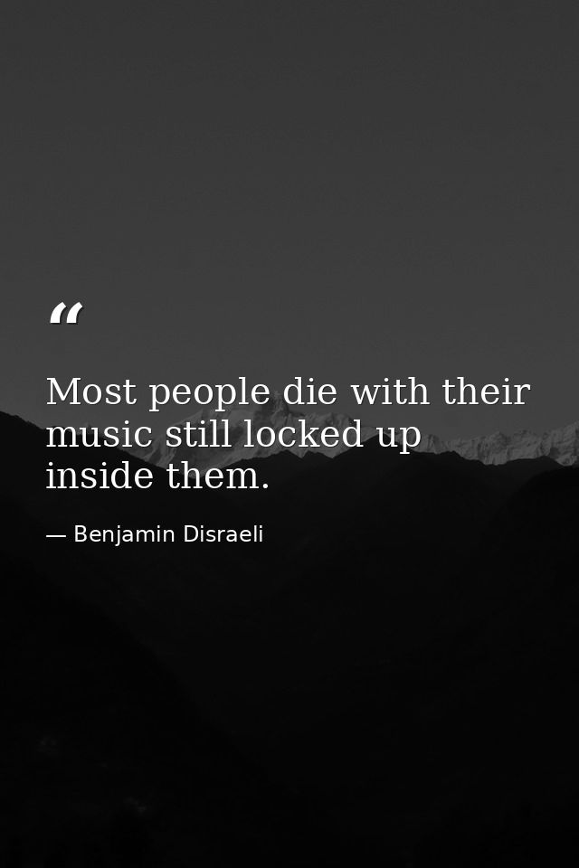 Most people die with their music still locked up inside them. — Benjamin Disraeli