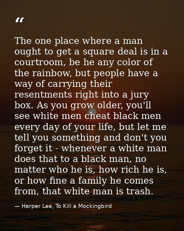 The one place where a man ought to get a square deal is in a courtroom, be he any color of the rainbow, but people have  — Harper Lee, To Kill a Mockingbird