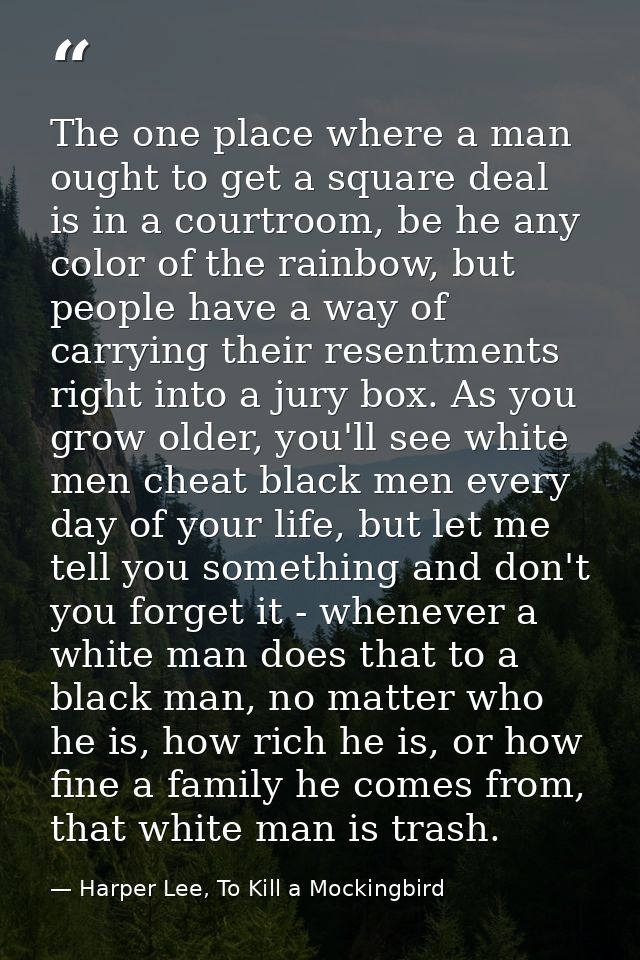The one place where a man ought to get a square deal is in a courtroom, be he any color of the rainbow, but people have  — Harper Lee, To Kill a Mockingbird