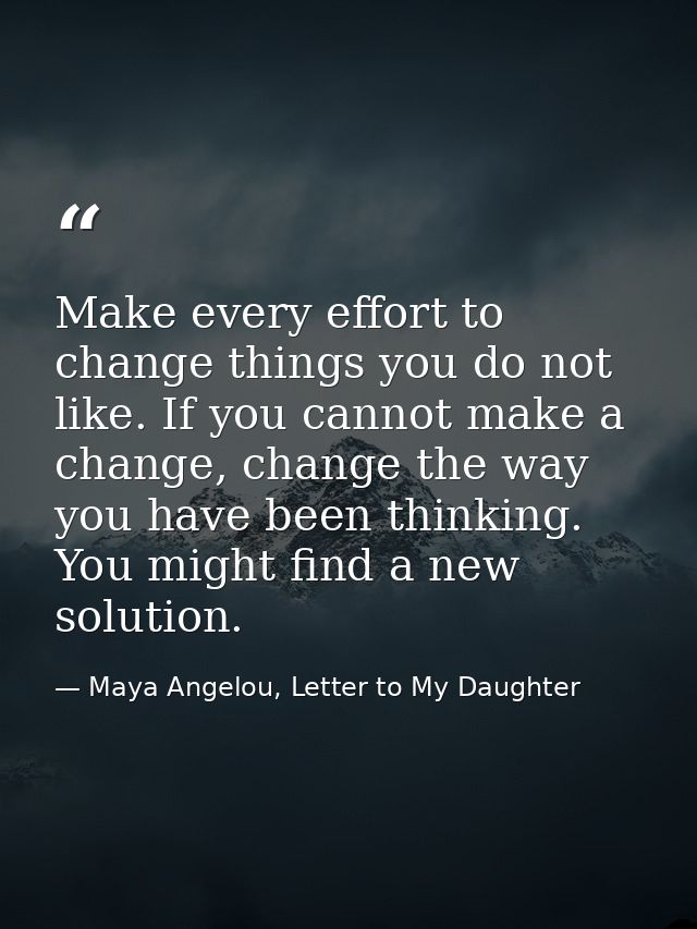 Make every effort to change things you do not like. If you cannot make a change, change the way you have been thinking.  — Maya Angelou, Letter to My Daughter