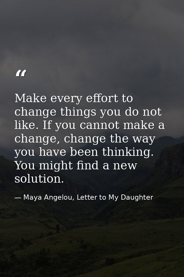 Make every effort to change things you do not like. If you cannot make a change, change the way you have been thinking.  — Maya Angelou, Letter to My Daughter