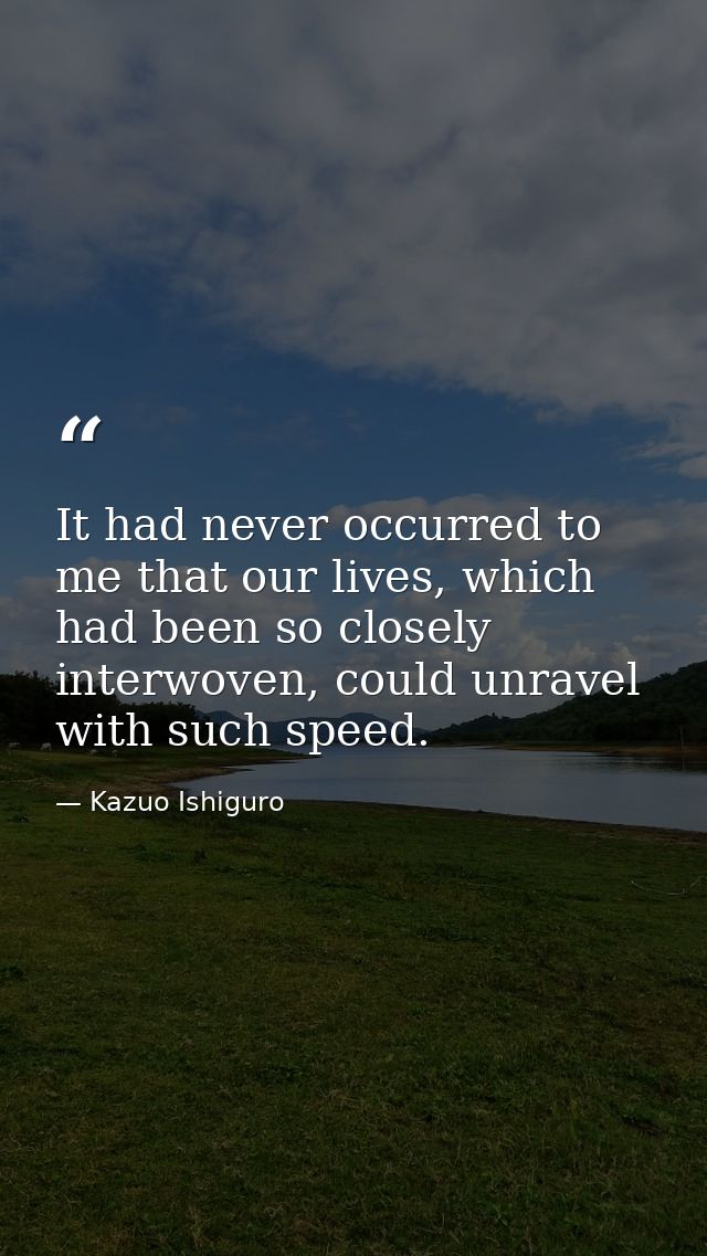 It had never occurred to me that our lives, which had been so closely interwoven, could unravel with such speed. — Kazuo Ishiguro
