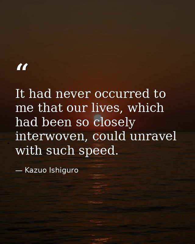 It had never occurred to me that our lives, which had been so closely interwoven, could unravel with such speed. — Kazuo Ishiguro