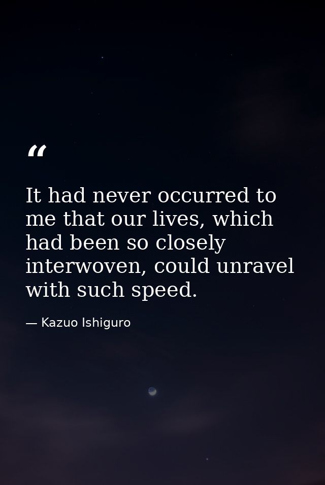 It had never occurred to me that our lives, which had been so closely interwoven, could unravel with such speed. — Kazuo Ishiguro