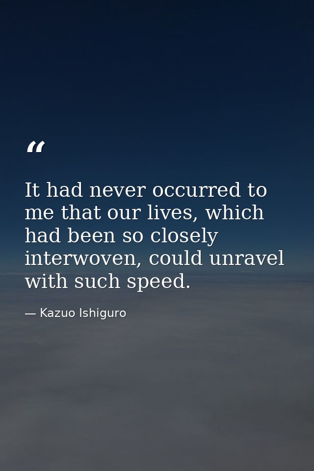It had never occurred to me that our lives, which had been so closely interwoven, could unravel with such speed. — Kazuo Ishiguro