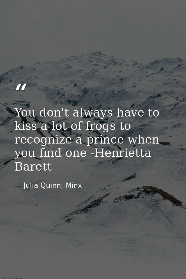 You don't always have to kiss a lot of frogs to recognize a prince when you find one -Henrietta Barett — Julia Quinn, Minx