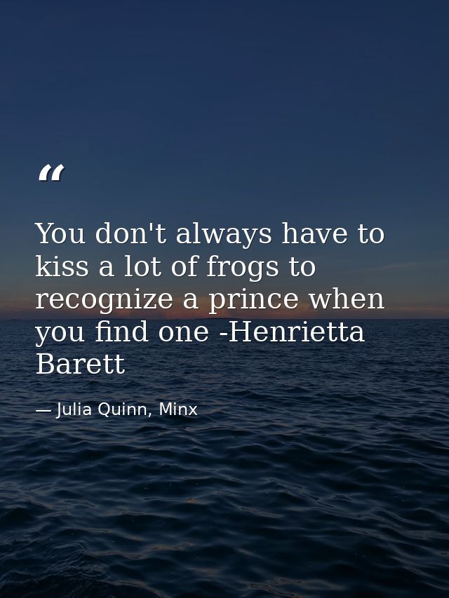 You don't always have to kiss a lot of frogs to recognize a prince when you find one -Henrietta Barett — Julia Quinn, Minx