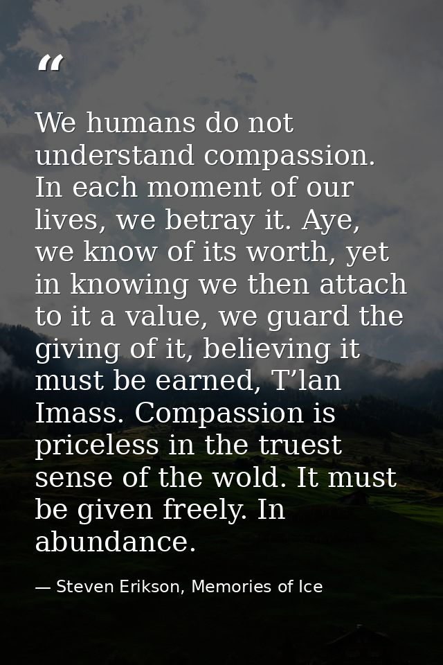 We humans do not understand compassion. In each moment of our lives, we betray it. Aye, we know of its worth, yet in kno — Steven Erikson, Memories of Ice