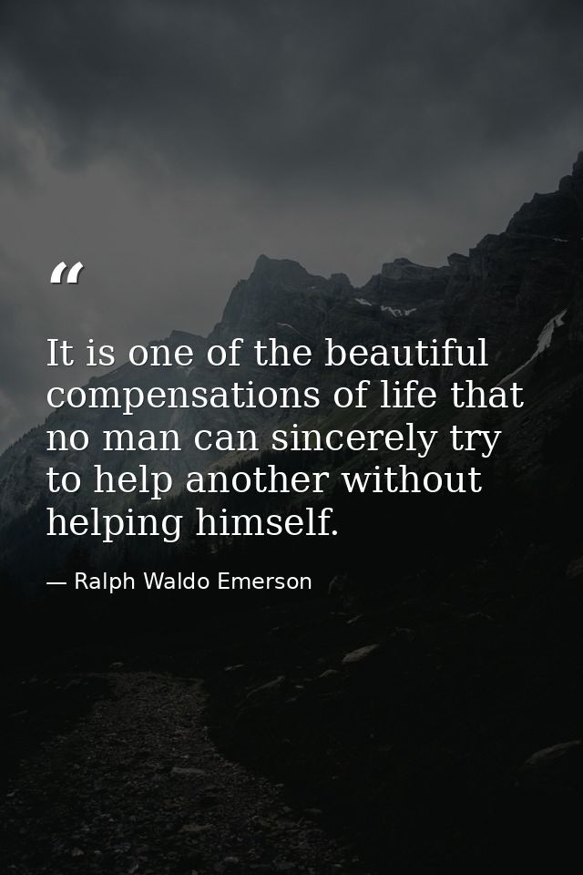 It is one of the beautiful compensations of life that no man can sincerely try to help another without helping himself. — Ralph Waldo Emerson