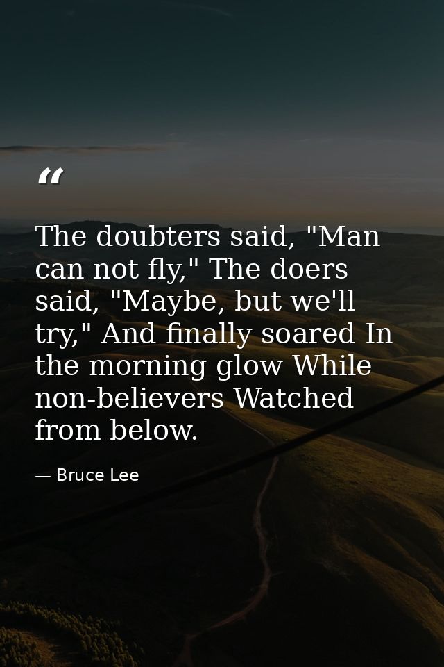 The doubters said, "Man can not fly," The doers said, "Maybe, but we'll try," And finally soared In the morning glow Whi — Bruce Lee