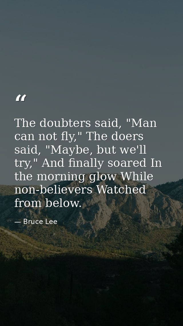 The doubters said, "Man can not fly," The doers said, "Maybe, but we'll try," And finally soared In the morning glow Whi — Bruce Lee