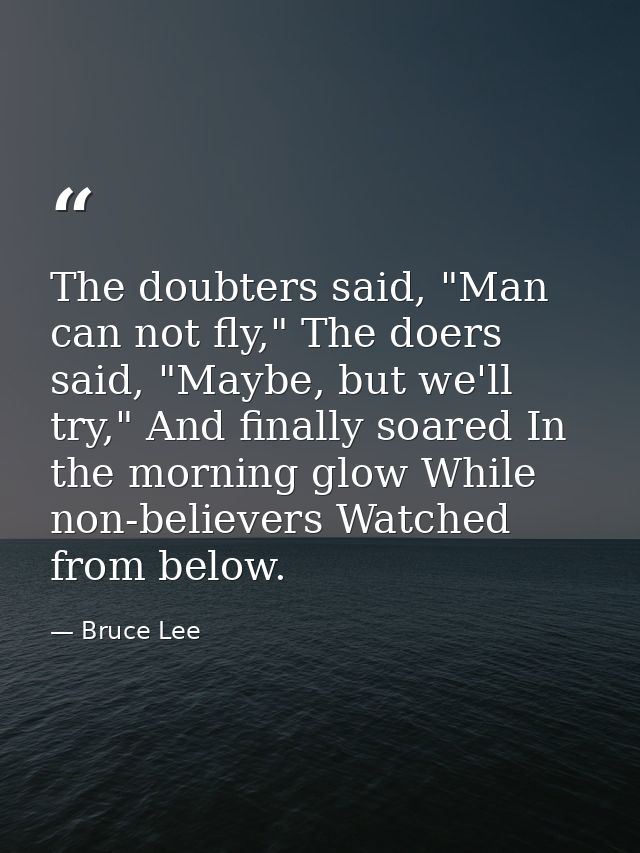 The doubters said, "Man can not fly," The doers said, "Maybe, but we'll try," And finally soared In the morning glow Whi — Bruce Lee