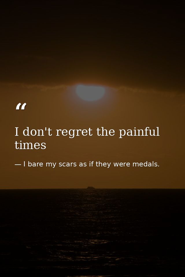 I don't regret the painful times — I bare my scars as if they were medals.