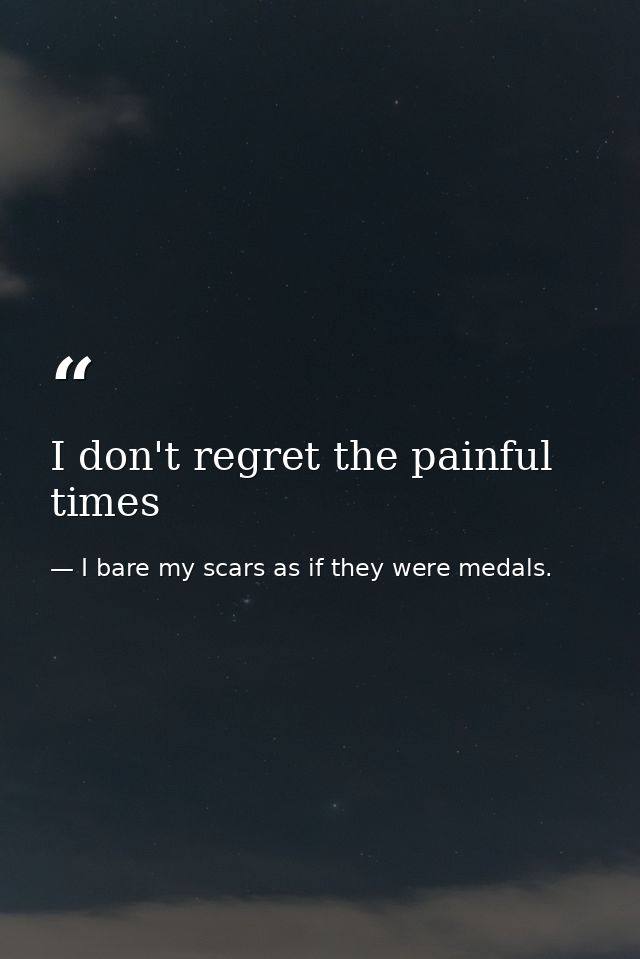 I don't regret the painful times — I bare my scars as if they were medals.