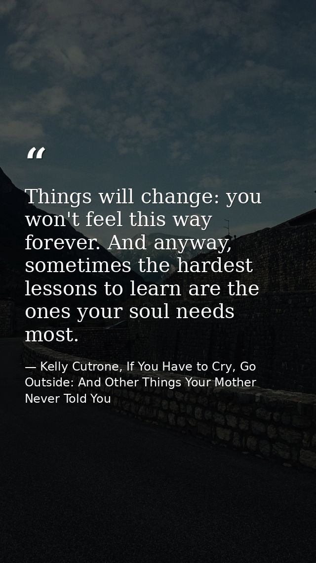 Things will change: you won't feel this way forever. And anyway, sometimes the hardest lessons to learn are the ones you — Kelly Cutrone, If You Have to Cry, Go Outside: And Other Things Your Mother Never Told You