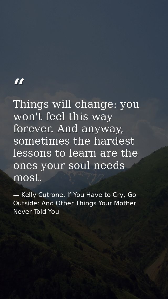 Things will change: you won't feel this way forever. And anyway, sometimes the hardest lessons to learn are the ones you — Kelly Cutrone, If You Have to Cry, Go Outside: And Other Things Your Mother Never Told You