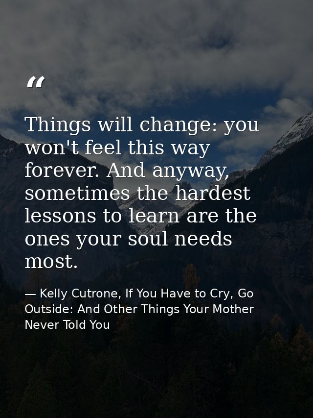 Things will change: you won't feel this way forever. And anyway, sometimes the hardest lessons to learn are the ones you — Kelly Cutrone, If You Have to Cry, Go Outside: And Other Things Your Mother Never Told You